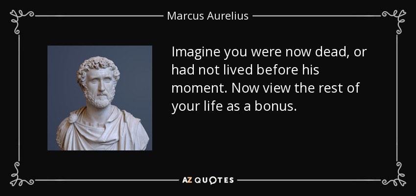 Imagine you were now dead, or had not lived before his moment. Now view the rest of your life as a bonus. - Marcus Aurelius