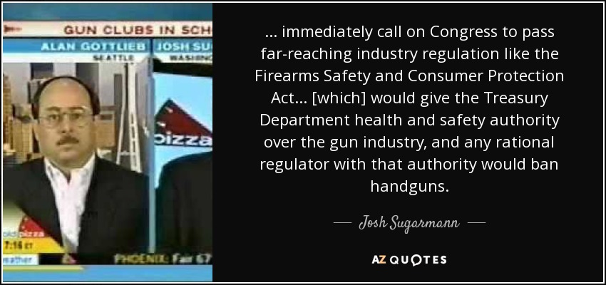 ... immediately call on Congress to pass far-reaching industry regulation like the Firearms Safety and Consumer Protection Act ... [which] would give the Treasury Department health and safety authority over the gun industry, and any rational regulator with that authority would ban handguns. - Josh Sugarmann