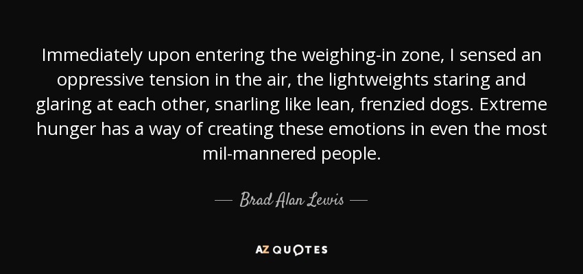 Immediately upon entering the weighing-in zone, I sensed an oppressive tension in the air, the lightweights staring and glaring at each other, snarling like lean, frenzied dogs. Extreme hunger has a way of creating these emotions in even the most mil-mannered people. - Brad Alan Lewis