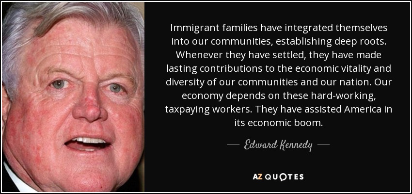Immigrant families have integrated themselves into our communities, establishing deep roots. Whenever they have settled, they have made lasting contributions to the economic vitality and diversity of our communities and our nation. Our economy depends on these hard-working, taxpaying workers. They have assisted America in its economic boom. - Edward Kennedy