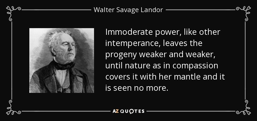 Immoderate power, like other intemperance, leaves the progeny weaker and weaker, until nature as in compassion covers it with her mantle and it is seen no more. - Walter Savage Landor