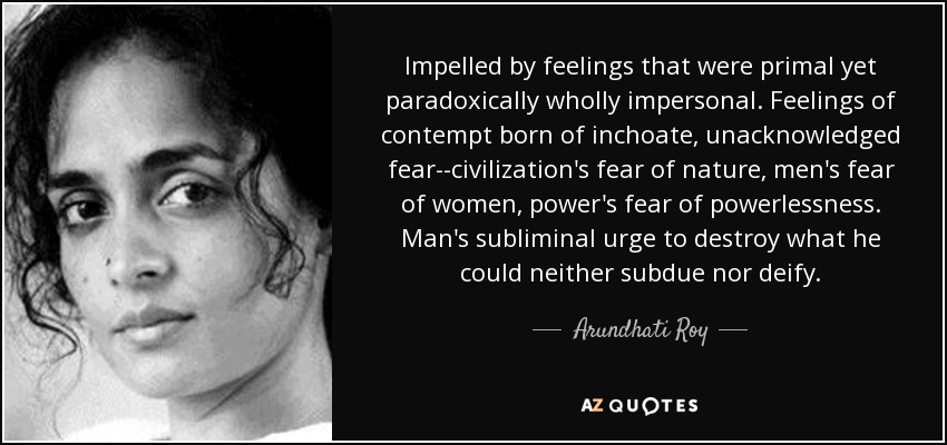 Impelled by feelings that were primal yet paradoxically wholly impersonal. Feelings of contempt born of inchoate, unacknowledged fear--civilization's fear of nature, men's fear of women, power's fear of powerlessness. Man's subliminal urge to destroy what he could neither subdue nor deify. - Arundhati Roy