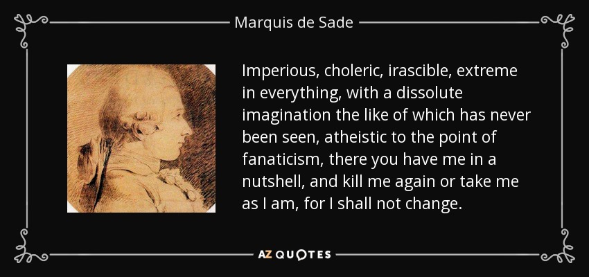 Imperioso, colérico, irascible, extremo en todo, con una imaginación disoluta como nunca se ha visto, ateo hasta el fanatismo, ahí me tenéis en pocas palabras, y matadme de nuevo o tomadme como soy, pues no cambiaré. - Marqués de Sade