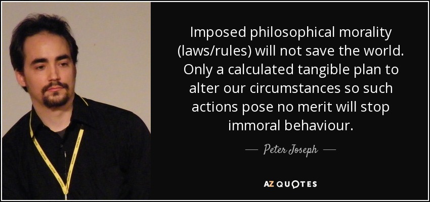 Imposed philosophical morality (laws/rules) will not save the world. Only a calculated tangible plan to alter our circumstances so such actions pose no merit will stop immoral behaviour. - Peter Joseph