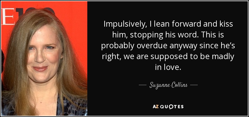 Impulsively, I lean forward and kiss him, stopping his word. This is probably overdue anyway since he’s right, we are supposed to be madly in love. - Suzanne Collins