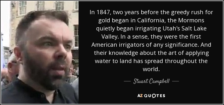 In 1847, two years before the greedy rush for gold began in California, the Mormons quietly began irrigating Utah's Salt Lake Valley. In a sense, they were the first American irrigators of any significance. And their knowledge about the art of applying water to land has spread throughout the world. - Stuart Campbell