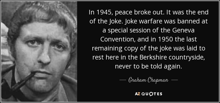 In 1945, peace broke out. It was the end of the Joke. Joke warfare was banned at a special session of the Geneva Convention, and in 1950 the last remaining copy of the joke was laid to rest here in the Berkshire countryside, never to be told again. - Graham Chapman