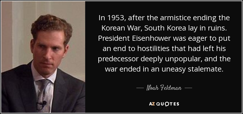 In 1953, after the armistice ending the Korean War, South Korea lay in ruins. President Eisenhower was eager to put an end to hostilities that had left his predecessor deeply unpopular, and the war ended in an uneasy stalemate. - Noah Feldman