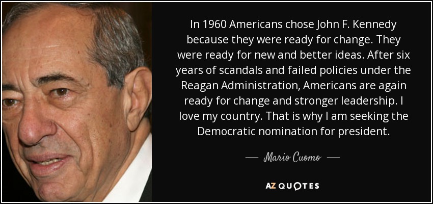 In 1960 Americans chose John F. Kennedy because they were ready for change. They were ready for new and better ideas. After six years of scandals and failed policies under the Reagan Administration, Americans are again ready for change and stronger leadership. I love my country. That is why I am seeking the Democratic nomination for president. - Mario Cuomo