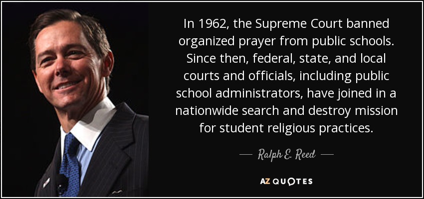 En 1962, el Tribunal Supremo prohibió la oración organizada en las escuelas públicas. Desde entonces, los tribunales y funcionarios federales, estatales y locales, incluidos los administradores de las escuelas públicas, se han unido en una misión nacional de búsqueda y destrucción de las prácticas religiosas de los alumnos. - Ralph E. Reed, Jr.