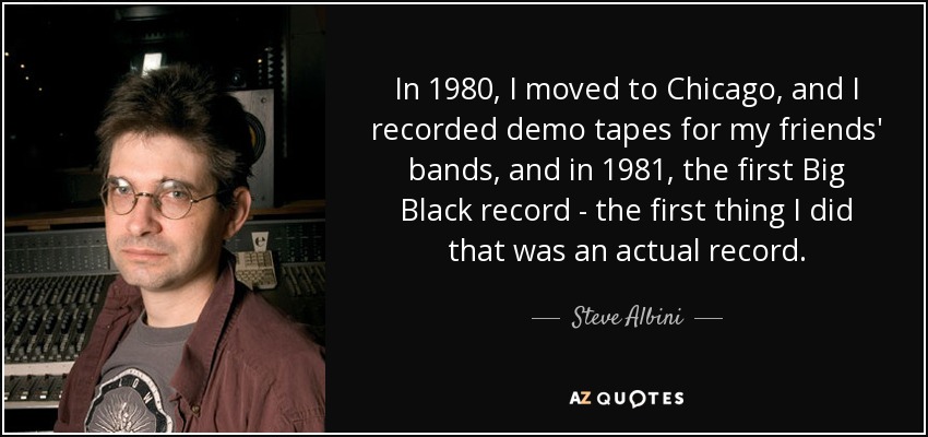 En 1980, me mudé a Chicago y grabé maquetas para los grupos de mis amigos, y en 1981, el primer disco de Big Black, lo primero que hice que fuera un disco de verdad. - Steve Albini