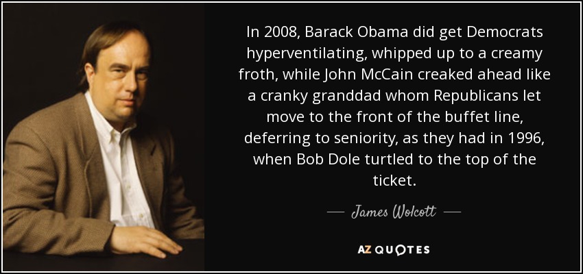 In 2008, Barack Obama did get Democrats hyperventilating, whipped up to a creamy froth, while John McCain creaked ahead like a cranky granddad whom Republicans let move to the front of the buffet line, deferring to seniority, as they had in 1996, when Bob Dole turtled to the top of the ticket. - James Wolcott