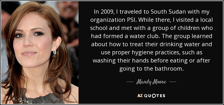 In 2009, I traveled to South Sudan with my organization PSI. While there, I visited a local school and met with a group of children who had formed a water club. The group learned about how to treat their drinking water and use proper hygiene practices, such as washing their hands before eating or after going to the bathroom. - Mandy Moore