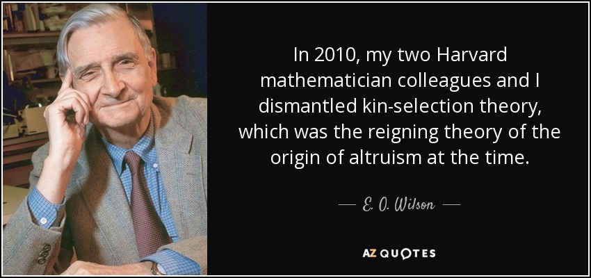 In 2010, my two Harvard mathematician colleagues and I dismantled kin-selection theory, which was the reigning theory of the origin of altruism at the time. - E. O. Wilson