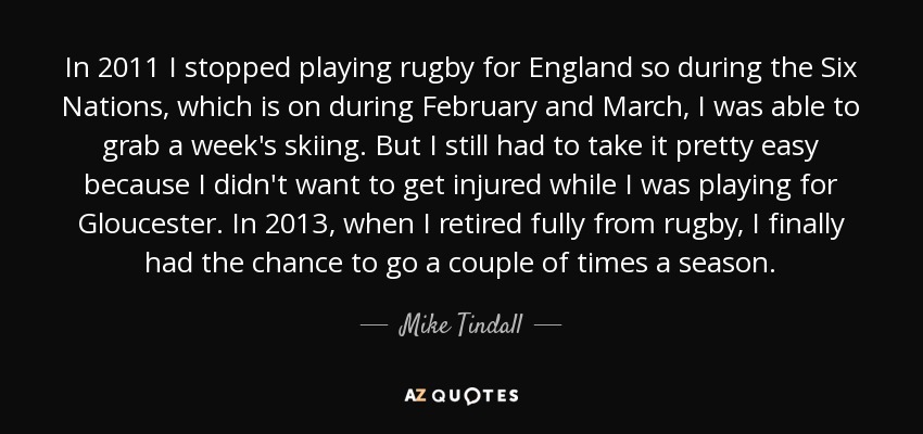 In 2011 I stopped playing rugby for England so during the Six Nations, which is on during February and March, I was able to grab a week's skiing. But I still had to take it pretty easy because I didn't want to get injured while I was playing for Gloucester. In 2013, when I retired fully from rugby, I finally had the chance to go a couple of times a season. - Mike Tindall