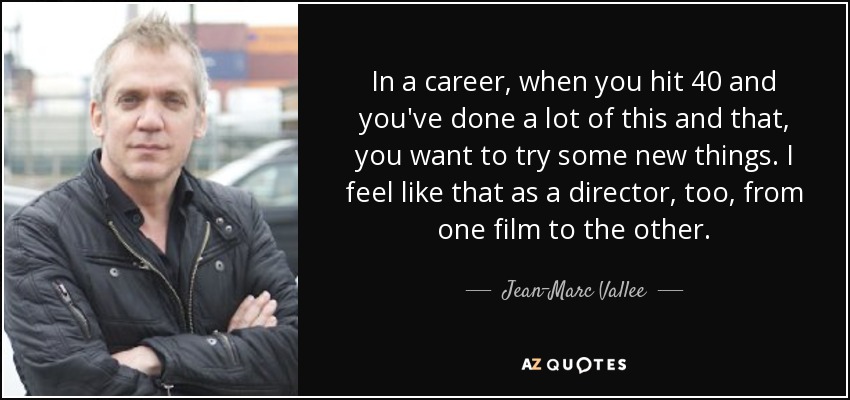 In a career, when you hit 40 and you've done a lot of this and that, you want to try some new things. I feel like that as a director, too, from one film to the other. - Jean-Marc Vallee