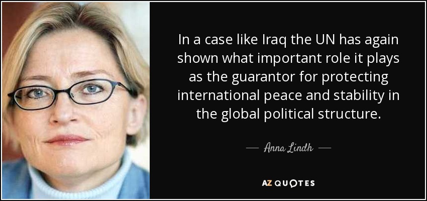 In a case like Iraq the UN has again shown what important role it plays as the guarantor for protecting international peace and stability in the global political structure. - Anna Lindh