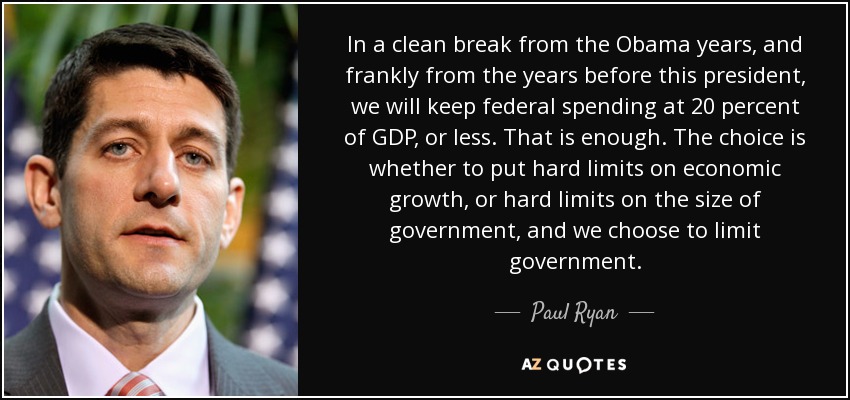 In a clean break from the Obama years, and frankly from the years before this president, we will keep federal spending at 20 percent of GDP, or less. That is enough. The choice is whether to put hard limits on economic growth, or hard limits on the size of government, and we choose to limit government. - Paul Ryan