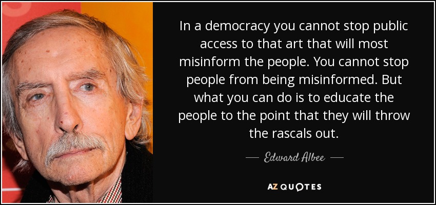 In a democracy you cannot stop public access to that art that will most misinform the people. You cannot stop people from being misinformed. But what you can do is to educate the people to the point that they will throw the rascals out. - Edward Albee