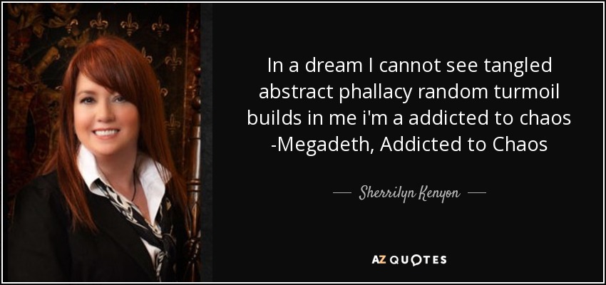 In a dream I cannot see tangled abstract phallacy random turmoil builds in me i'm a addicted to chaos -Megadeth, Addicted to Chaos - Sherrilyn Kenyon