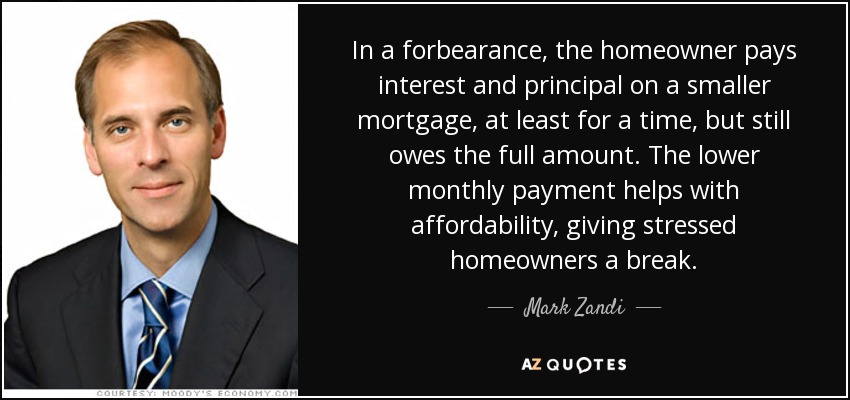 In a forbearance, the homeowner pays interest and principal on a smaller mortgage, at least for a time, but still owes the full amount. The lower monthly payment helps with affordability, giving stressed homeowners a break. - Mark Zandi