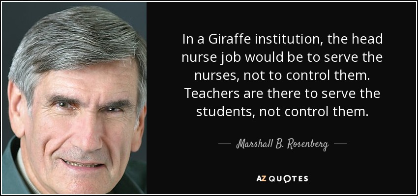 In a Giraffe institution, the head nurse job would be to serve the nurses, not to control them. Teachers are there to serve the students, not control them. - Marshall B. Rosenberg