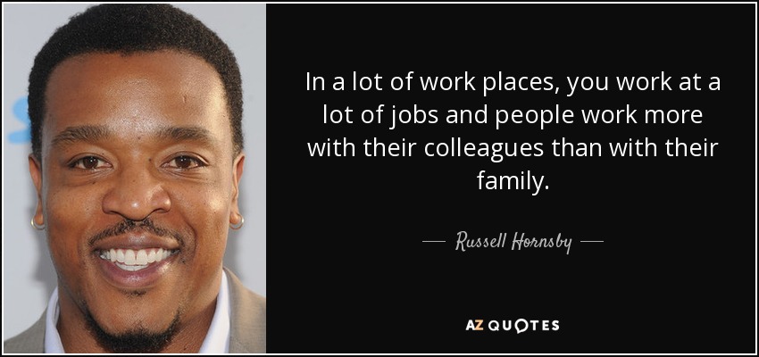 In a lot of work places, you work at a lot of jobs and people work more with their colleagues than with their family. - Russell Hornsby