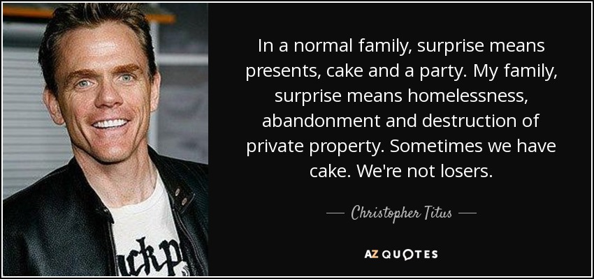 In a normal family, surprise means presents, cake and a party. My family, surprise means homelessness, abandonment and destruction of private property. Sometimes we have cake. We're not losers. - Christopher Titus
