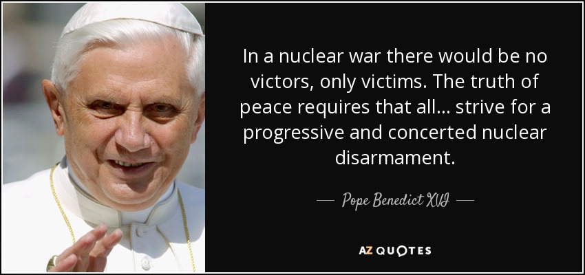 In a nuclear war there would be no victors, only victims. The truth of peace requires that all ... strive for a progressive and concerted nuclear disarmament. - Pope Benedict XVI
