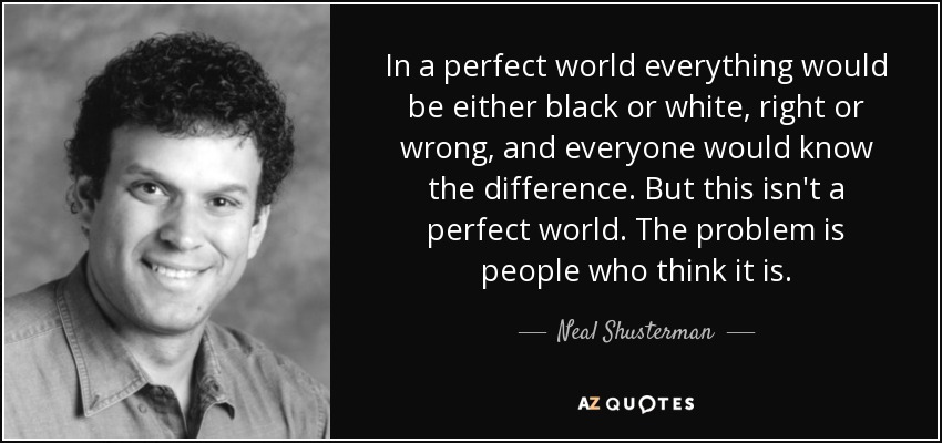 In a perfect world everything would be either black or white, right or wrong, and everyone would know the difference. But this isn't a perfect world. The problem is people who think it is. - Neal Shusterman