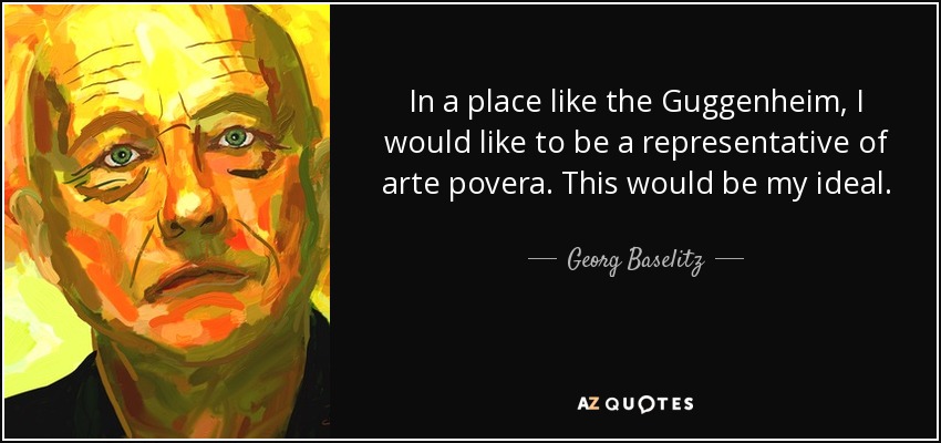 In a place like the Guggenheim, I would like to be a representative of arte povera. This would be my ideal. - Georg Baselitz