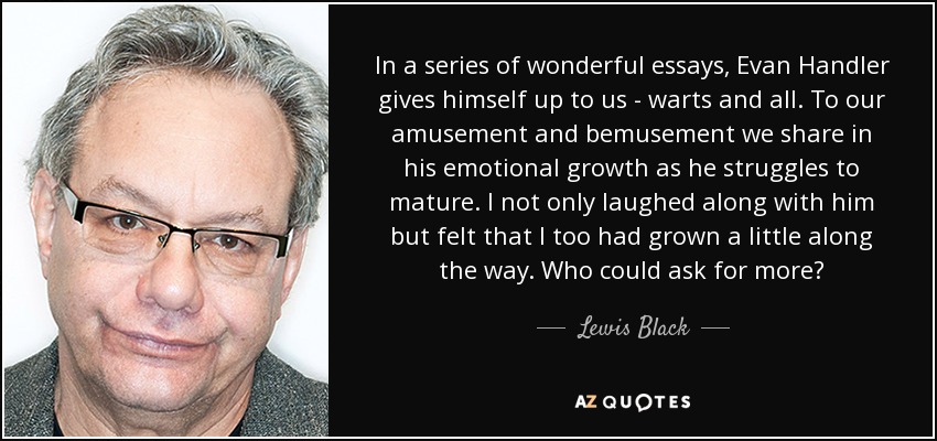 In a series of wonderful essays, Evan Handler gives himself up to us - warts and all. To our amusement and bemusement we share in his emotional growth as he struggles to mature. I not only laughed along with him but felt that I too had grown a little along the way. Who could ask for more? - Lewis Black