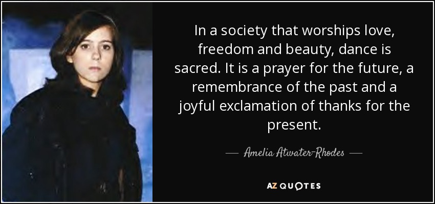 En una sociedad que rinde culto al amor, la libertad y la belleza, la danza es sagrada. Es una plegaria por el futuro, un recuerdo del pasado y una alegre exclamación de agradecimiento por el presente. - Amelia Atwater-Rhodes