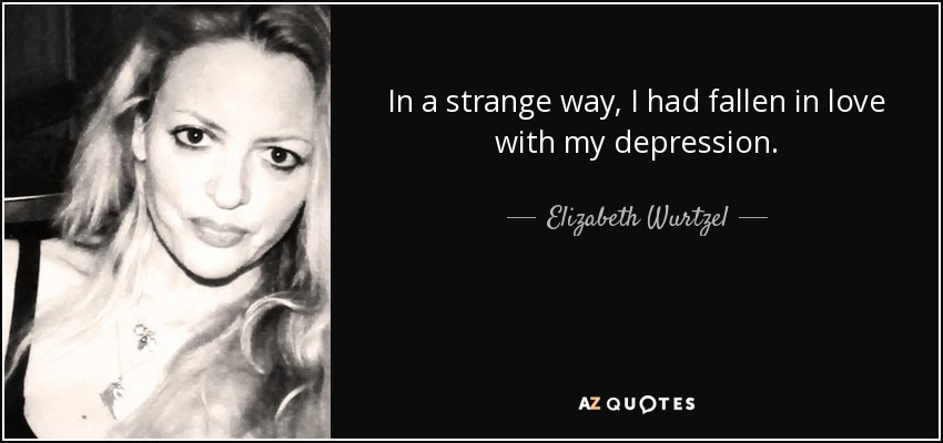 In a strange way, I had fallen in love with my depression. - Elizabeth Wurtzel