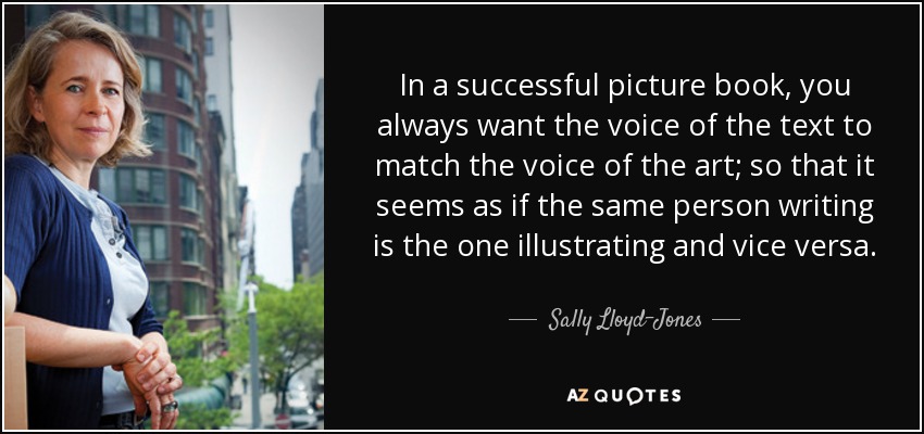 In a successful picture book, you always want the voice of the text to match the voice of the art; so that it seems as if the same person writing is the one illustrating and vice versa. - Sally Lloyd-Jones