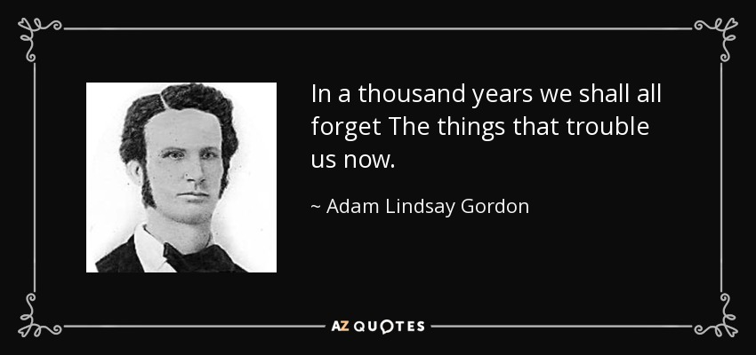 In a thousand years we shall all forget The things that trouble us now. - Adam Lindsay Gordon