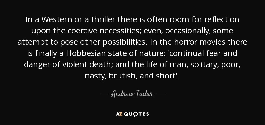 In a Western or a thriller there is often room for reflection upon the coercive necessities; even, occasionally, some attempt to pose other possibilities. In the horror movies there is finally a Hobbesian state of nature: 'continual fear and danger of violent death; and the life of man, solitary, poor, nasty, brutish, and short'. - Andrew Tudor