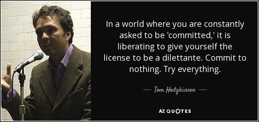 In a world where you are constantly asked to be 'committed,' it is liberating to give yourself the license to be a dilettante. Commit to nothing. Try everything. - Tom Hodgkinson