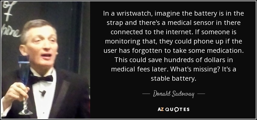In a wristwatch, imagine the battery is in the strap and there's a medical sensor in there connected to the internet. If someone is monitoring that, they could phone up if the user has forgotten to take some medication. This could save hundreds of dollars in medical fees later. What's missing? It's a stable battery. - Donald Sadoway