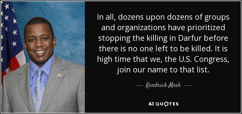 En total, decenas y decenas de grupos y organizaciones han dado prioridad a detener la matanza en Darfur antes de que no quede nadie por matar. Ya es hora de que nosotros, el Congreso de Estados Unidos, sumemos nuestro nombre a esa lista. - Kendrick Meek