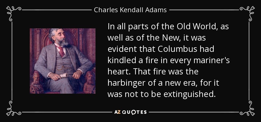 Tanto en el Viejo Mundo como en el Nuevo, era evidente que Colón había encendido un fuego en el corazón de todos los marinos. Ese fuego era el presagio de una nueva era, pues no iba a extinguirse. - Charles Kendall Adams