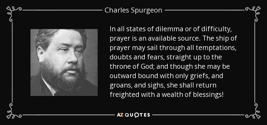 In all states of dilemma or of difficulty, prayer is an available source. The ship of prayer may sail through all temptations, doubts and fears, straight up to the throne of God; and though she may be outward bound with only griefs, and groans, and sighs, she shall return freighted with a wealth of blessings! - Charles Spurgeon