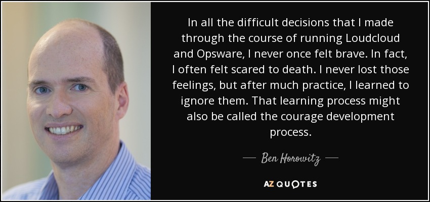In all the difficult decisions that I made through the course of running Loudcloud and Opsware, I never once felt brave. In fact, I often felt scared to death. I never lost those feelings, but after much practice, I learned to ignore them. That learning process might also be called the courage development process. - Ben Horowitz