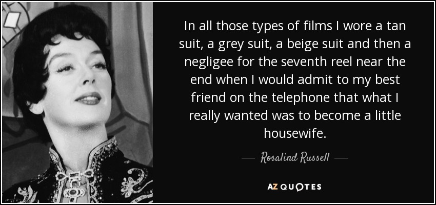 In all those types of films I wore a tan suit, a grey suit, a beige suit and then a negligee for the seventh reel near the end when I would admit to my best friend on the telephone that what I really wanted was to become a little housewife. - Rosalind Russell