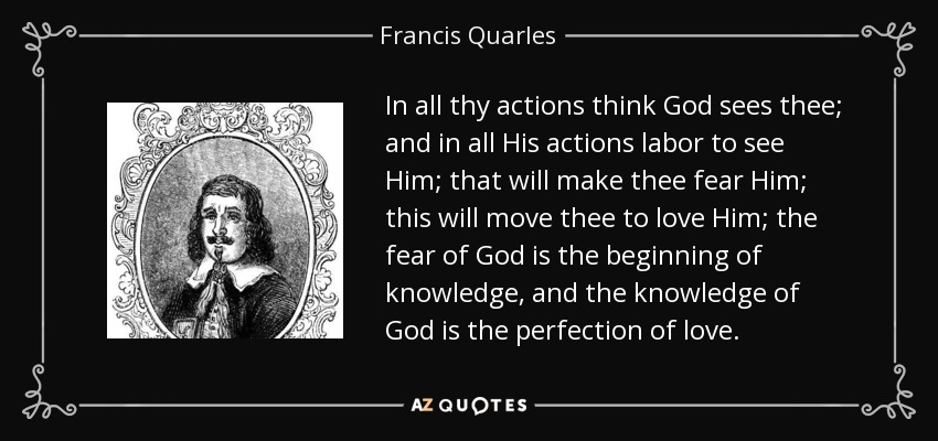 En todas tus acciones piensa que Dios te ve; y en todas sus acciones esfuérzate por verle; esto te hará temerle; esto te moverá a amarle; el temor de Dios es el principio del conocimiento, y el conocimiento de Dios es la perfección del amor. - Francis Quarles