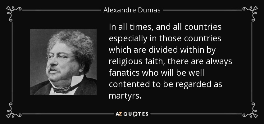In all times, and all countries especially in those countries which are divided within by religious faith, there are always fanatics who will be well contented to be regarded as martyrs. - Alexandre Dumas