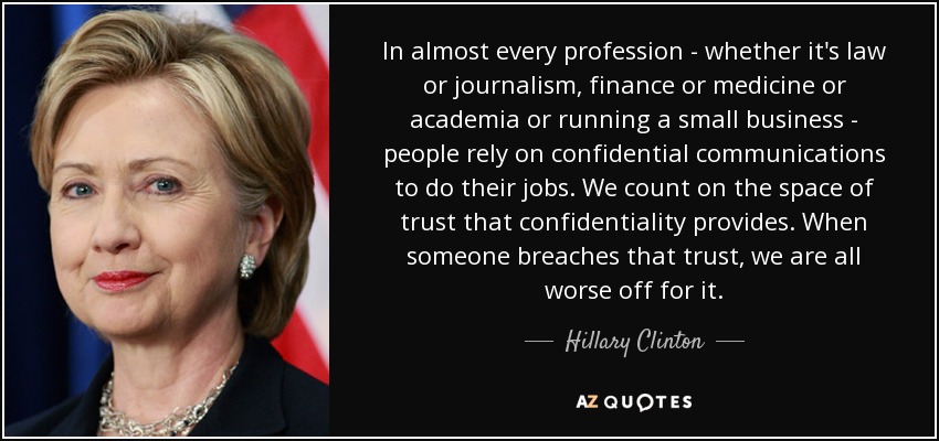 En casi todas las profesiones -ya sea derecho o periodismo, finanzas o medicina o el mundo académico o la gestión de una pequeña empresa- las personas dependen de las comunicaciones confidenciales para hacer su trabajo. Contamos con el espacio de confianza que proporciona la confidencialidad. Cuando alguien viola esa confianza, todos salimos perdiendo. - Hillary Clinton