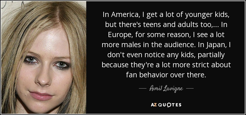 In America, I get a lot of younger kids, but there's teens and adults too, ... In Europe, for some reason, I see a lot more males in the audience. In Japan, I don't even notice any kids, partially because they're a lot more strict about fan behavior over there. - Avril Lavigne