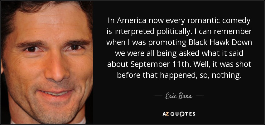 In America now every romantic comedy is interpreted politically. I can remember when I was promoting Black Hawk Down we were all being asked what it said about September 11th. Well, it was shot before that happened, so, nothing. - Eric Bana