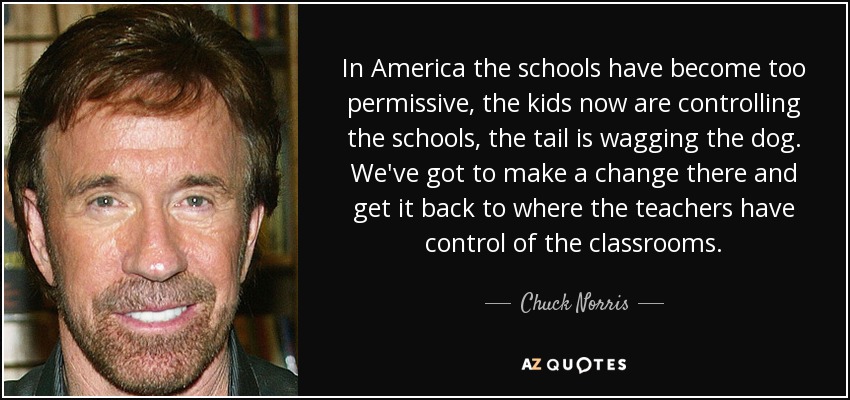 En Estados Unidos las escuelas se han vuelto demasiado permisivas, los niños controlan ahora las escuelas, la cola mueve al perro. Tenemos que cambiar las cosas y hacer que los profesores vuelvan a tener el control de las aulas. - Chuck Norris